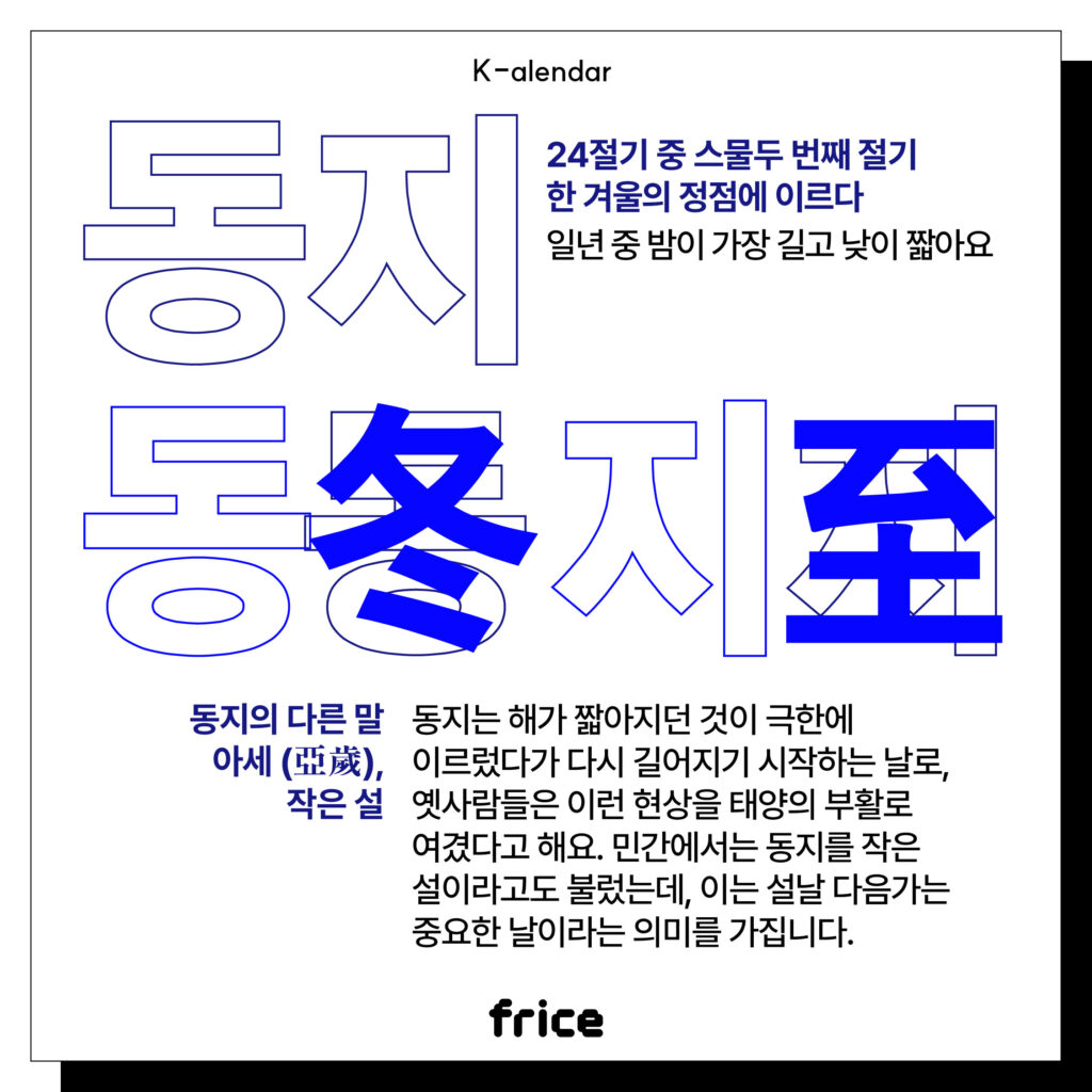 동지
24절기 중 스물두 번째 절기
한 겨울의 정점에 이르다
일년 중 밤이 가장 길고 낮이 짧아요
동지의 다른 말
아세 (亞歲),
작은 설
동지는 해가 짧아지던 것이 극한에 이르렀다가 다시 길어지기 시작하는 날로, 
옛사람들은 이런 현상을 태양의 부활로 여겼다고 해요. 민간에서는 동지를 작은 설이라고도 불렀는데, 이는 설날 다음가는 중요한 날이라는 의미를 가집니다.