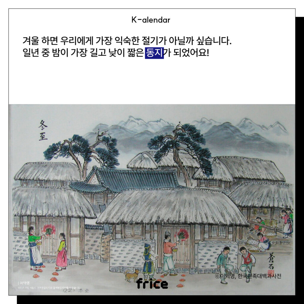 (동지 무렵 마을 모습을 그린 풍속화 그림) (C)이익영,한국민족대백과사전
겨울 하면 우리에게 가장 익숙한 절기가 아닐까 싶습니다.
일년 중 밤이 가장 길고 낮이 짧은 동지가 되었어요!
