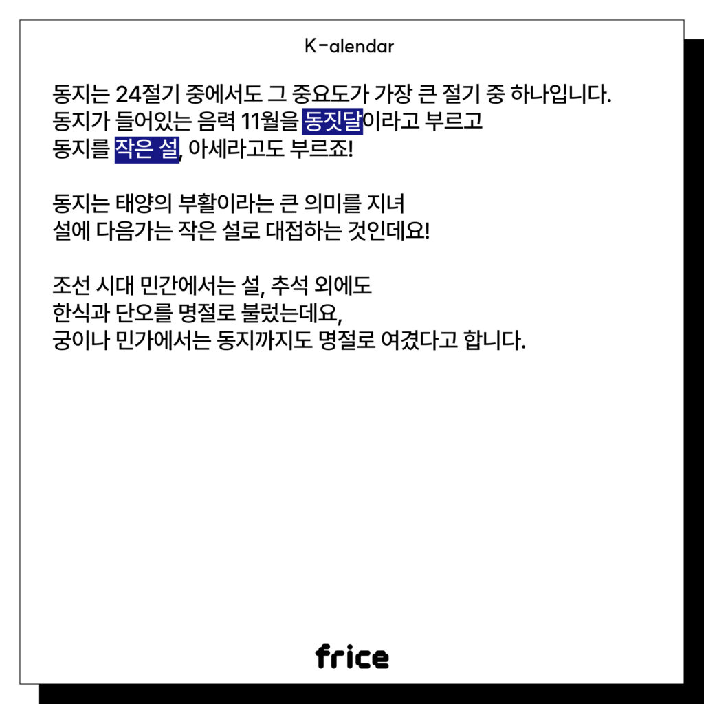 동지는 24절기 중에서도 그 중요도가 가장 큰 절기 중 하나입니다.
동지가 들어있는 음력 11월을 동짓달이라고 부르고
동지를 작은 설, 아세라고도 부르죠!
동지는 태양의 부활이라는 큰 의미를 지녀
설에 다음가는 작은 설로 대접하는 것인데요!
조선 시대 민간에서는 설, 추석 외에도
한식과 단오를 명절로 불렀는데요, 
궁이나 민가에서는 동지까지도 명절로 여겼다고 합니다.
