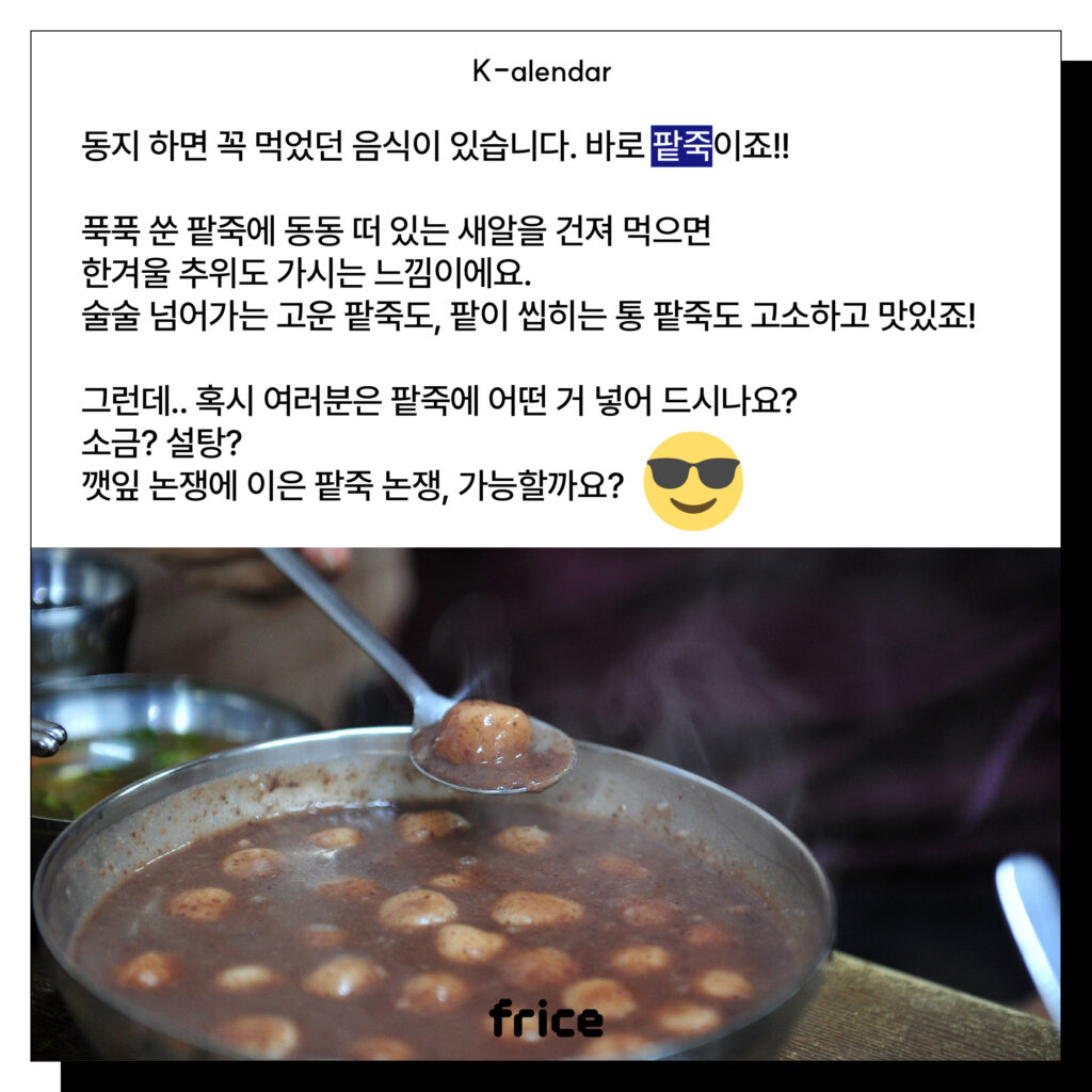 동지 하면 꼭 먹었던 음식이 있습니다. 바로 팥죽이죠!!
푹푹 쑨 팥죽에 동동 떠 있는 새알을 건져 먹으면
한겨울 추위도 가시는 느낌이에요. 
술술 넘어가는 고운 팥죽도, 팥이 씹히는 통 팥죽도 고소하고 맛있죠!
그런데.. 혹시 여러분은 팥죽에 어떤 거 넣어 드시나요?
소금? 설탕?
깻잎 논쟁에 이은 팥죽 논쟁, 가능할까요?
(그릇에서 뜨거운 김을 내뿜는 팥죽 사진)