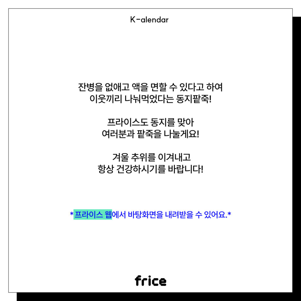 잔병을 없애고 액을 면할 수 있다고 하여
이웃끼리 나눠먹었다는 동지팥죽!
프라이스도 동지를 맞아
여러분과 팥죽을 나눌게요!
 겨울 추위를 이겨내고
항상 건강하시기를 바랍니다!
*프라이스 웹에서 바탕화면을 내려받을 수 있어요.*