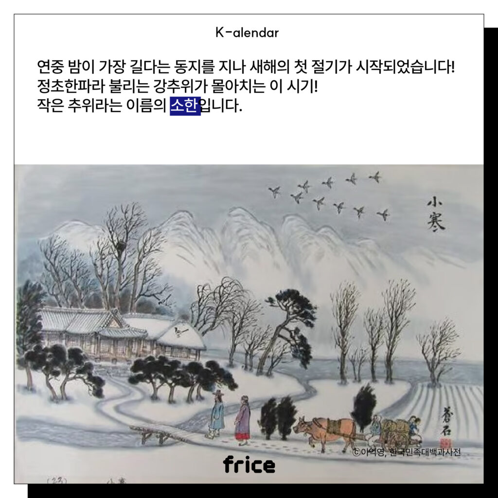 (농한기 눈덮인 마을을 묘사한 풍속화 그림) (C)이익영,한국민족대백과사전
연중 밤이 가장 길다는 동지를 지나 새해의 첫 절기가 시작되었습니다!
정초한파라 불리는 강추위가 몰아치는 이 시기!
작은 추위라는 이름의 소한입니다.
