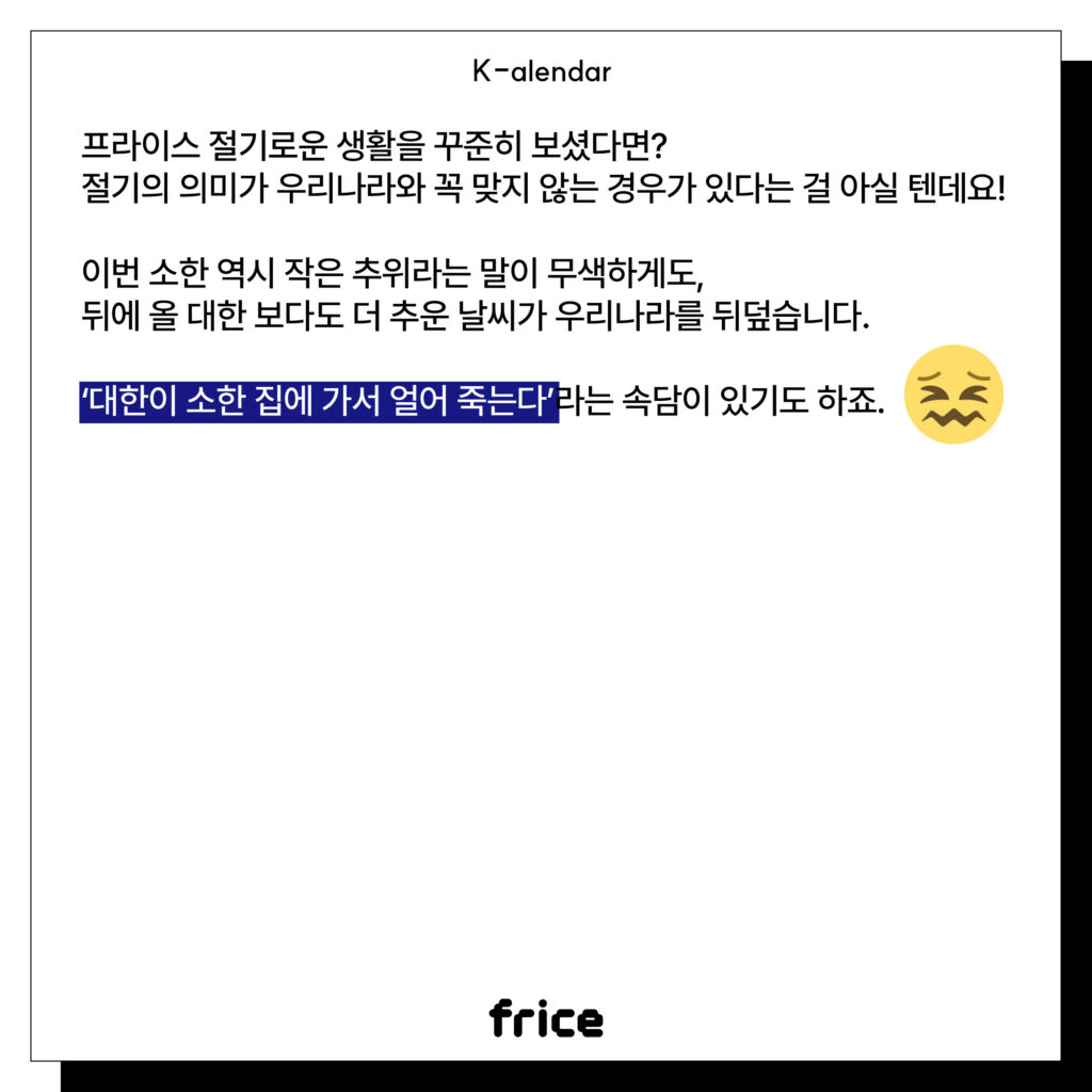 프라이스 절기로운 생활을 꾸준히 보셨다면?
절기의 의미가 우리나라와 꼭 맞지 않는 경우가 있다는 걸 아실 텐데요!
이번 소한 역시 작은 추위라는 말이 무색하게도,
뒤에 올 대한 보다도 더 추운 날씨가 우리나라를 뒤덮습니다.
‘대한이 소한 집에 가서 얼어 죽는다’라는 속담이 있기도 하죠.