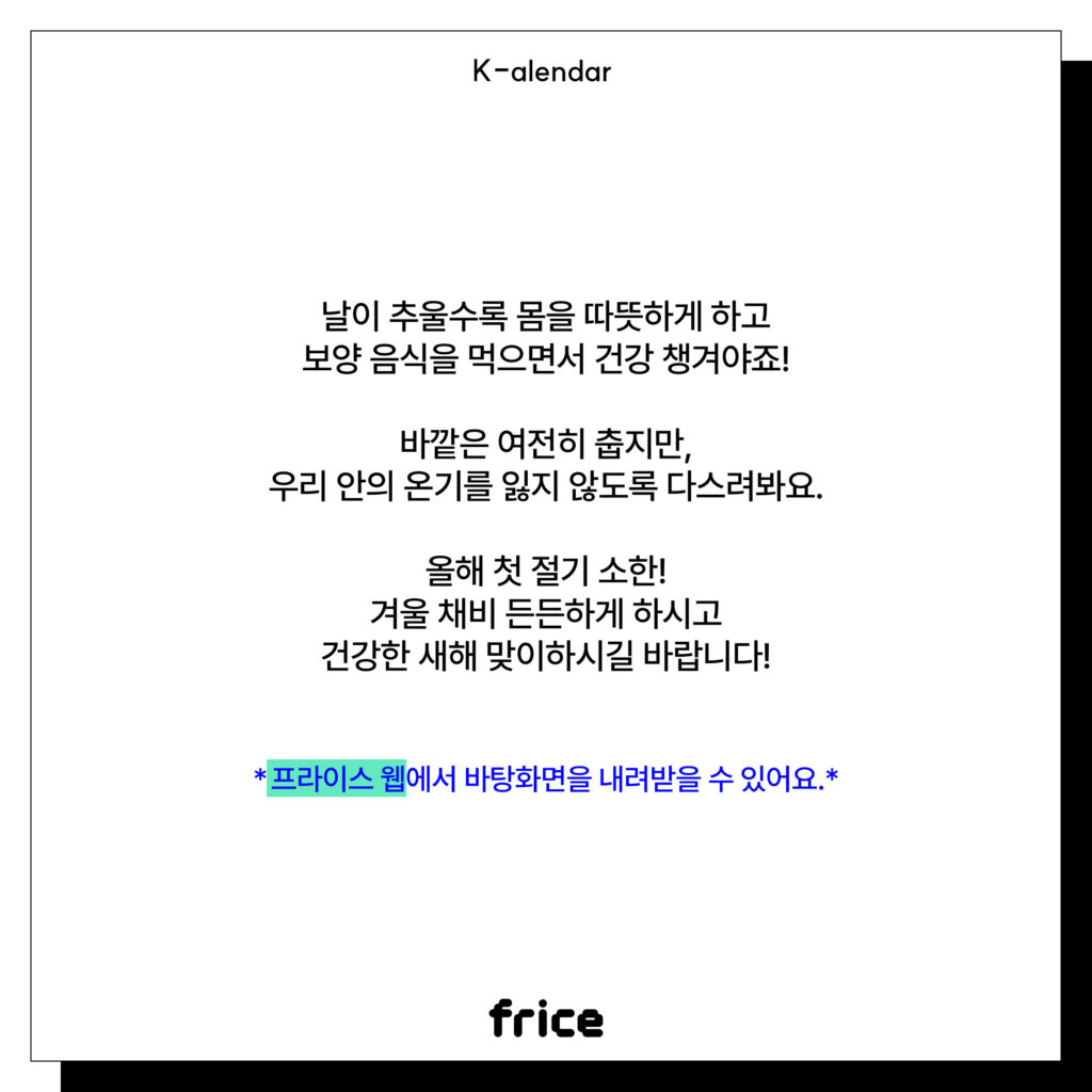 날이 추울수록 몸을 따뜻하게 하고
보양 음식을 먹으면서 건강 챙겨야죠!
바깥은 여전히 춥지만,
우리 안의 온기를 잃지 않도록 다스려봐요.
올해 첫 절기 소한!
겨울 채비 든든하게 하시고
건강한 새해 맞이하시길 바랍니다!
*프라이스 웹에서 바탕화면을 내려받을 수 있어요.*