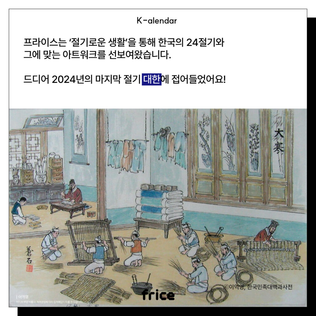 (농한기 가내수공업 풍경을 묘사한 풍속화 그림) (C)이익영,한국민족대백과사전
프라이스는 ‘절기로운 생활’을 통해 한국의 24절기와
그에 맞는 아트워크를 선보여왔습니다. 
드디어 2024년의 마지막 절기 대한에 접어들었어요!