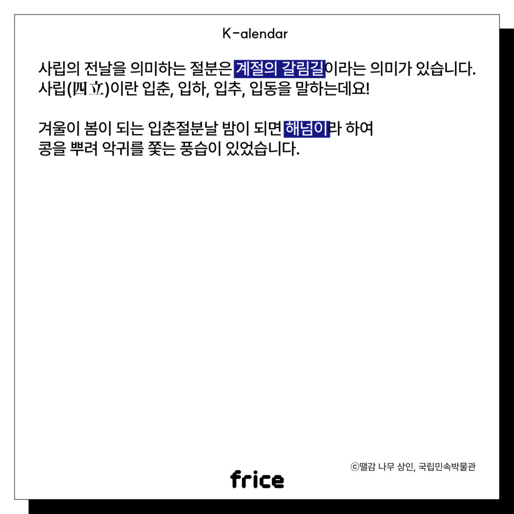 사립의 전날을 의미하는 절분은 계절의 갈림길이라는 의미가 있습니다.
사립(四立)이란 입춘, 입하, 입추, 입동을 말하는데요!
겨울이 봄이 되는 입춘절분날 밤이 되면 해넘이라 하여
콩을 뿌려 악귀를 쫓는 풍습이 있었습니다.