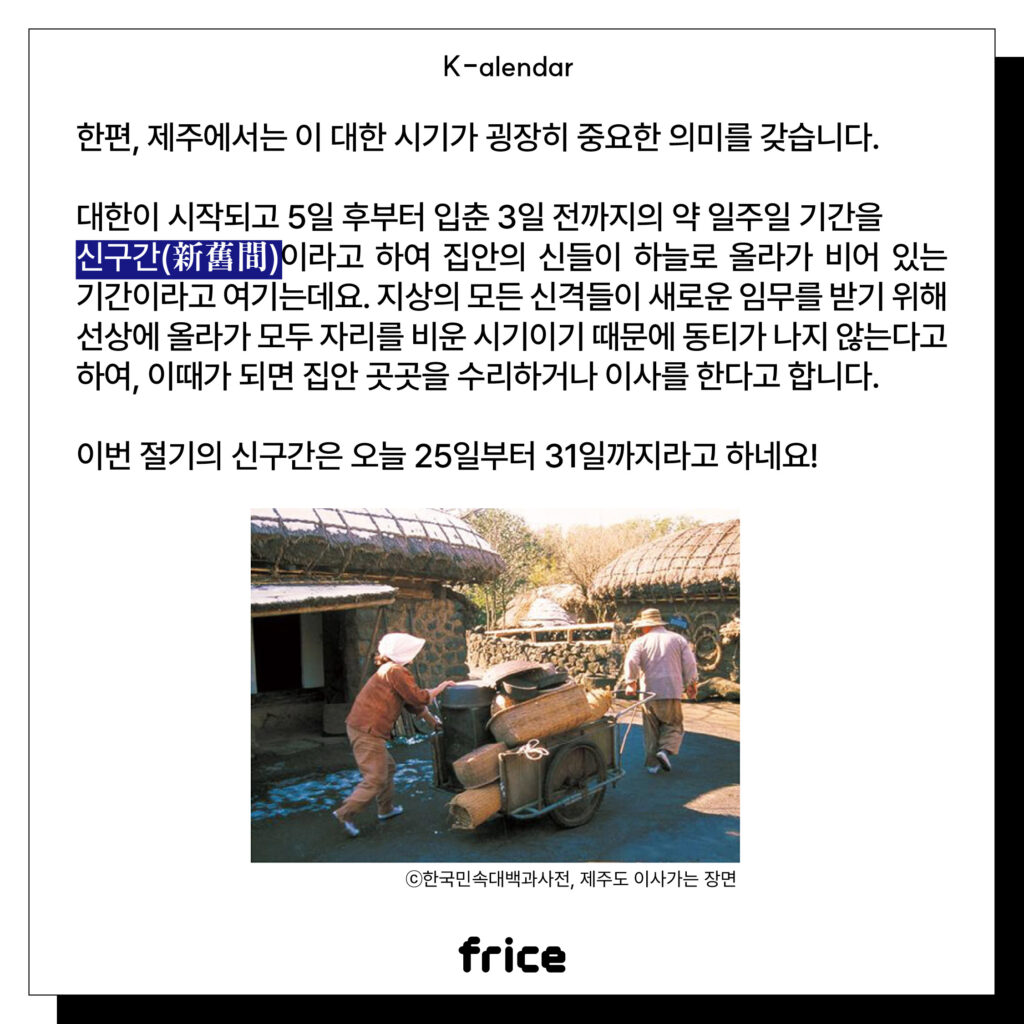 한편, 제주에서는 이 대한 시기가 굉장히 중요한 의미를 갖습니다.
대한이 시작되고 5일 후부터 입춘 3일 전까지의 약 일주일 기간을
신구간(新舊間)이라고 하여 집안의 신들이 하늘로 올라가 비어 있는 기간이라고 여기는데요. 지상의 모든 신격들이 새로운 임무를 받기 위해 선상에 올라가 모두 자리를 비운 시기이기 때문에 동티가 나지 않는다고 하여, 이때가 되면 집안 곳곳을 수리하거나 이사를 한다고 합니다.
이번 절기의 신구간은 오늘 25일부터 31일까지라고 하네요!
(제주도민 2인조가 바퀴가 달린 수레에 짐을 실어 나르는 모습) (C)한국민속대백과사전, 제주도 이사가는 장면