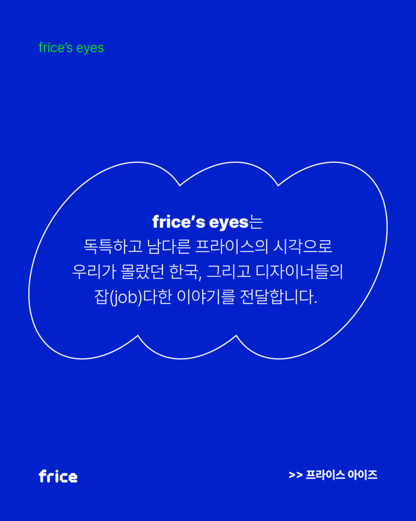 frice's eyes는 독특하고 남다른 프라이스의 시각으로 우리가 몰랐던 한국, 그리고 디자이너들의 잡(job)다한 이야기를 전달합니다